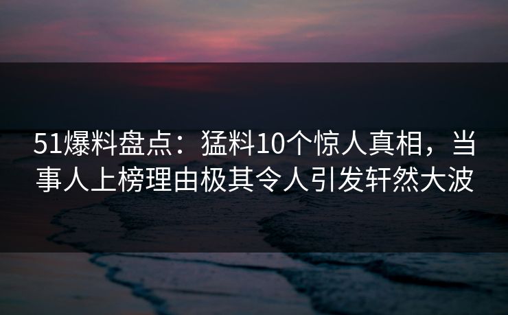 51爆料盘点：猛料10个惊人真相，当事人上榜理由极其令人引发轩然大波