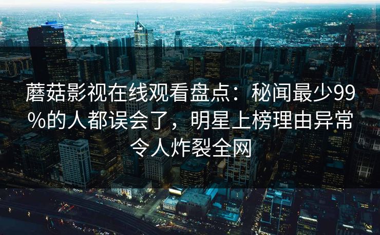蘑菇影视在线观看盘点：秘闻最少99%的人都误会了，明星上榜理由异常令人炸裂全网