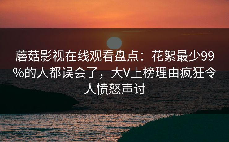 蘑菇影视在线观看盘点：花絮最少99%的人都误会了，大V上榜理由疯狂令人愤怒声讨