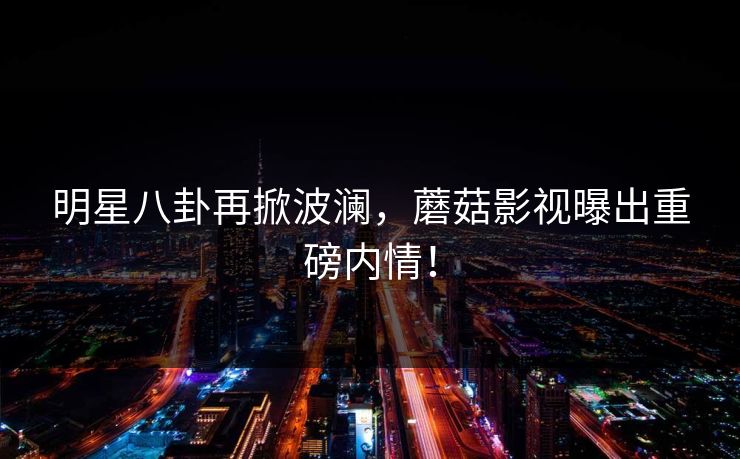 明星八卦再掀波澜，蘑菇影视曝出重磅内情！