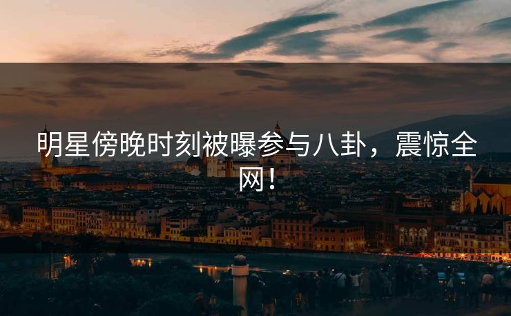 明星傍晚时刻被曝参与八卦，震惊全网！