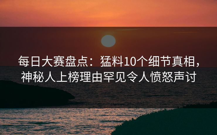 每日大赛盘点：猛料10个细节真相，神秘人上榜理由罕见令人愤怒声讨