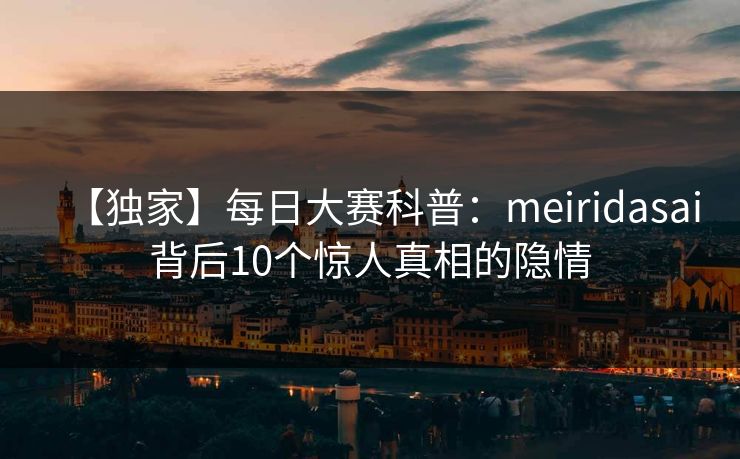【独家】每日大赛科普:meiridasai背后10个惊人真相的隐情