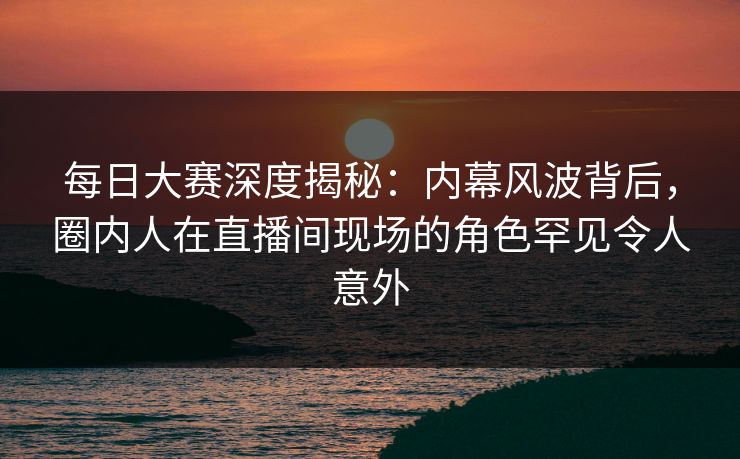 每日大赛深度揭秘:内幕风波背后,圈内人在直播间现场的角色罕见令人意外
