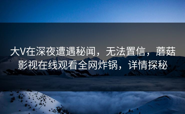 大V在深夜遭遇秘闻,无法置信,蘑菇影视在线观看全网炸锅,详情探秘