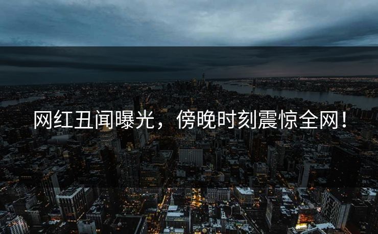 网红丑闻曝光,傍晚时刻震惊全网!