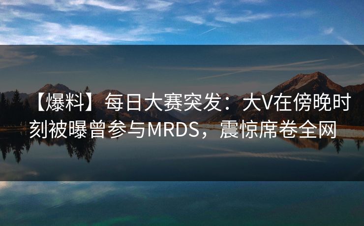 【爆料】每日大赛突发:大V在傍晚时刻被曝曾参与MRDS,震惊席卷全网