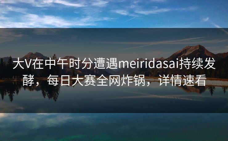 大V在中午时分遭遇meiridasai持续发酵，每日大赛全网炸锅，详情速看
