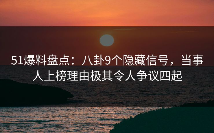 51爆料盘点：八卦9个隐藏信号，当事人上榜理由极其令人争议四起