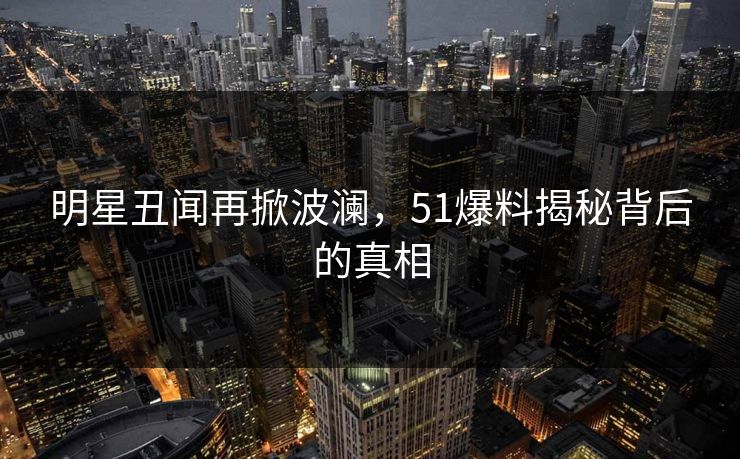 明星丑闻再掀波澜，51爆料揭秘背后的真相