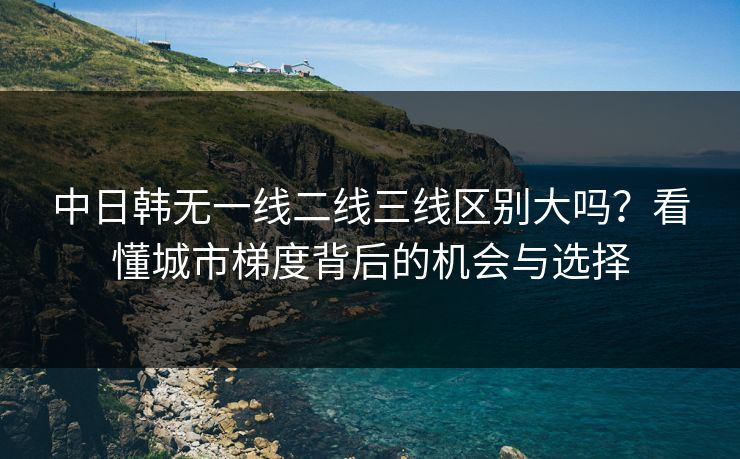 中日韩无一线二线三线区别大吗？看懂城市梯度背后的机会与选择