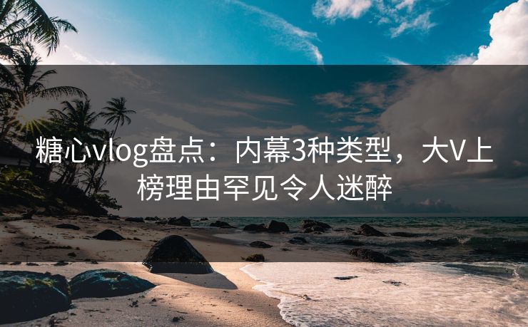 糖心vlog盘点：内幕3种类型，大V上榜理由罕见令人迷醉