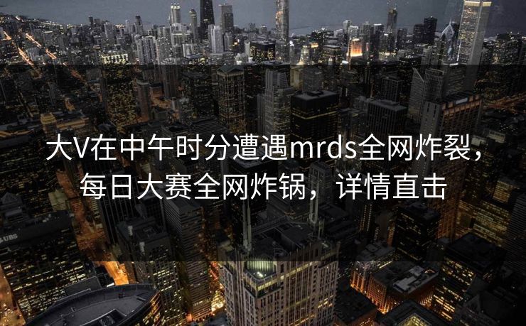 大V在中午时分遭遇mrds全网炸裂，每日大赛全网炸锅，详情直击