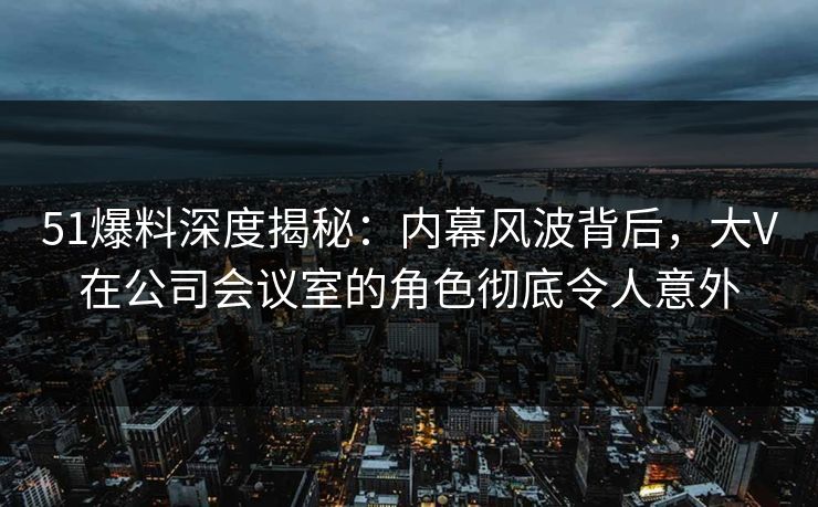 51爆料深度揭秘：内幕风波背后，大V在公司会议室的角色彻底令人意外