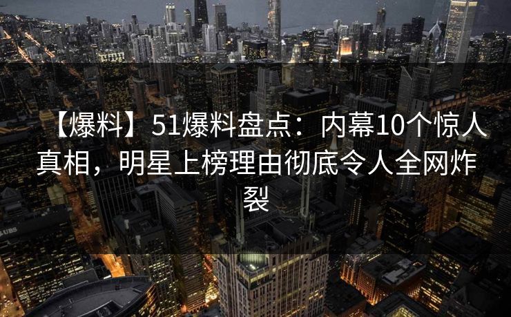 【爆料】51爆料盘点：内幕10个惊人真相，明星上榜理由彻底令人全网炸裂