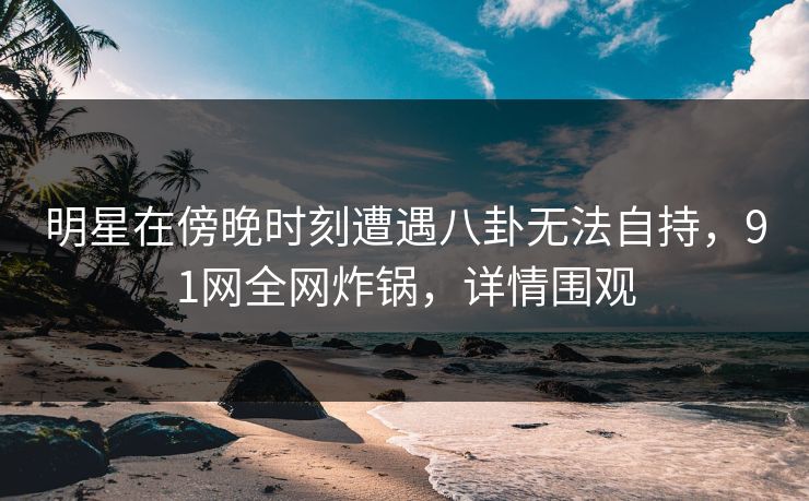 明星在傍晚时刻遭遇八卦无法自持，91网全网炸锅，详情围观