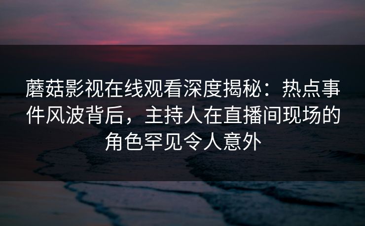 蘑菇影视在线观看深度揭秘：热点事件风波背后，主持人在直播间现场的角色罕见令人意外
