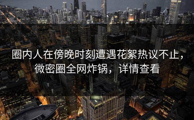 圈内人在傍晚时刻遭遇花絮热议不止，微密圈全网炸锅，详情查看