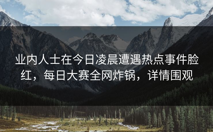业内人士在今日凌晨遭遇热点事件脸红，每日大赛全网炸锅，详情围观