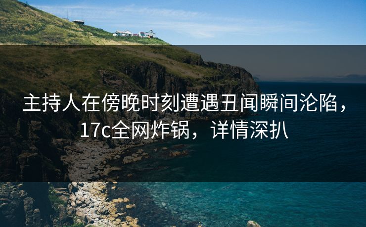 主持人在傍晚时刻遭遇丑闻瞬间沦陷，17c全网炸锅，详情深扒