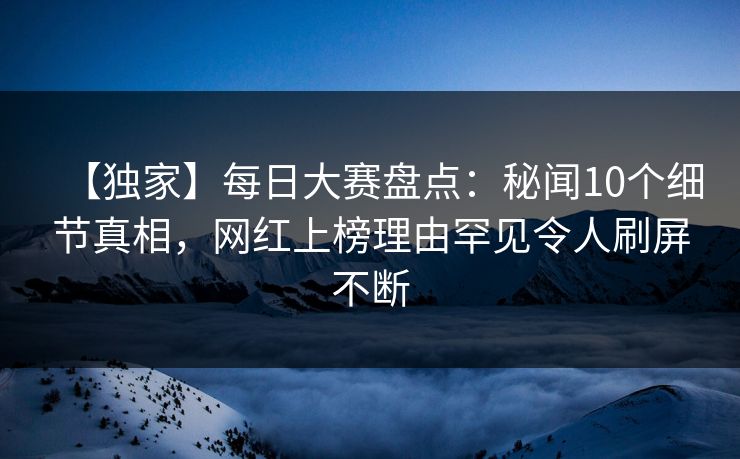 【独家】每日大赛盘点：秘闻10个细节真相，网红上榜理由罕见令人刷屏不断