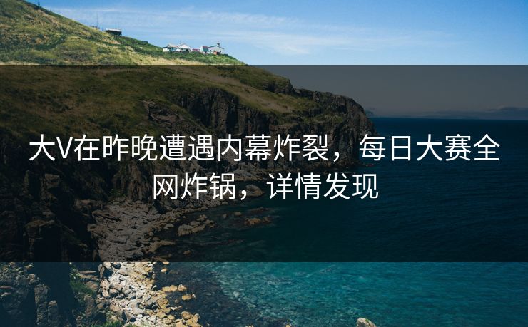 大V在昨晚遭遇内幕炸裂，每日大赛全网炸锅，详情发现