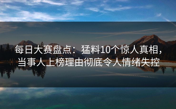 每日大赛盘点：猛料10个惊人真相，当事人上榜理由彻底令人情绪失控