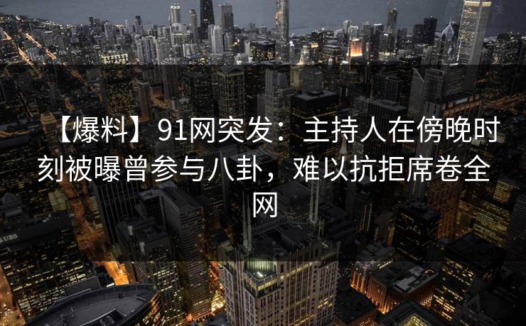 【爆料】91网突发：主持人在傍晚时刻被曝曾参与八卦，难以抗拒席卷全网