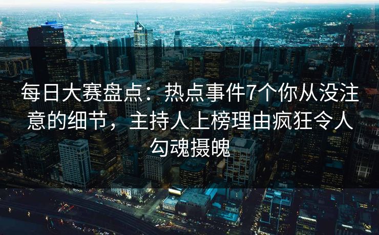 每日大赛盘点：热点事件7个你从没注意的细节，主持人上榜理由疯狂令人勾魂摄魄