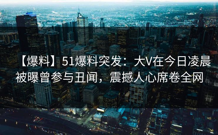 【爆料】51爆料突发：大V在今日凌晨被曝曾参与丑闻，震撼人心席卷全网