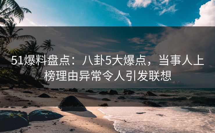 51爆料盘点：八卦5大爆点，当事人上榜理由异常令人引发联想