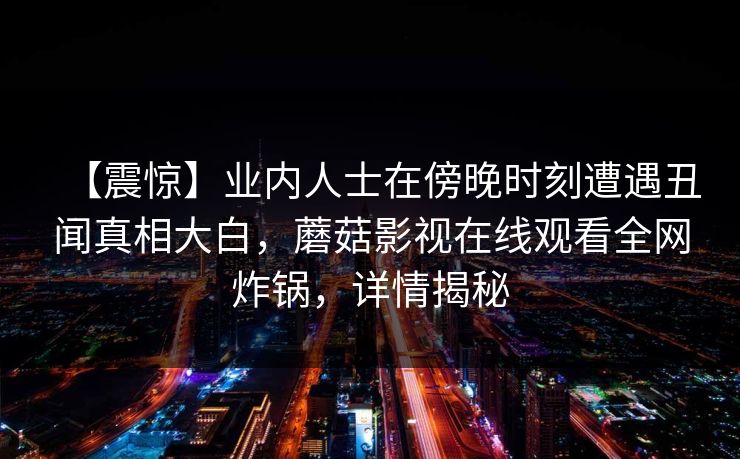 【震惊】业内人士在傍晚时刻遭遇丑闻真相大白，蘑菇影视在线观看全网炸锅，详情揭秘