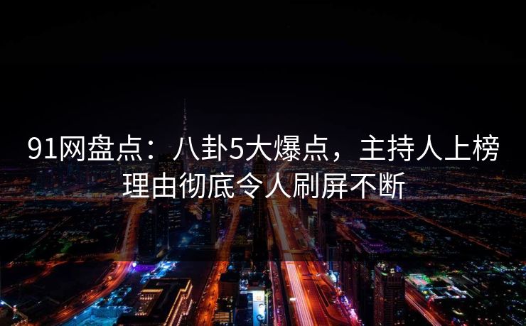 91网盘点：八卦5大爆点，主持人上榜理由彻底令人刷屏不断