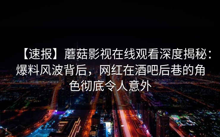 【速报】蘑菇影视在线观看深度揭秘：爆料风波背后，网红在酒吧后巷的角色彻底令人意外