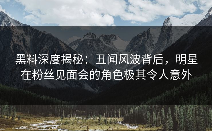 黑料深度揭秘：丑闻风波背后，明星在粉丝见面会的角色极其令人意外