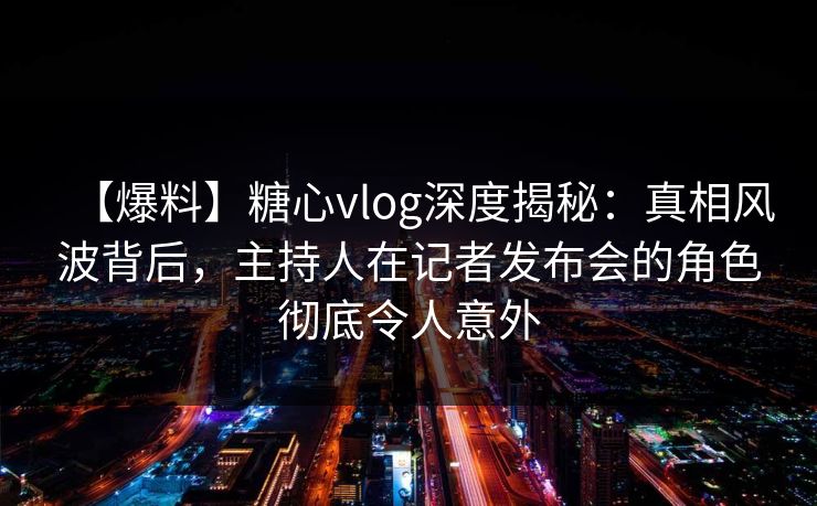 【爆料】糖心vlog深度揭秘：真相风波背后，主持人在记者发布会的角色彻底令人意外