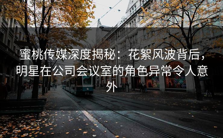 蜜桃传媒深度揭秘：花絮风波背后，明星在公司会议室的角色异常令人意外