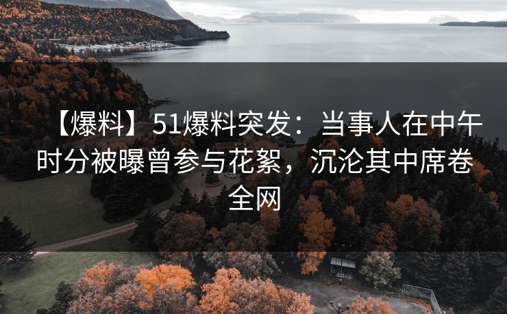 【爆料】51爆料突发：当事人在中午时分被曝曾参与花絮，沉沦其中席卷全网