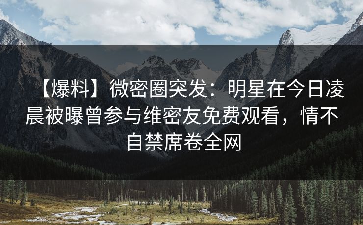 【爆料】微密圈突发：明星在今日凌晨被曝曾参与维密友免费观看，情不自禁席卷全网