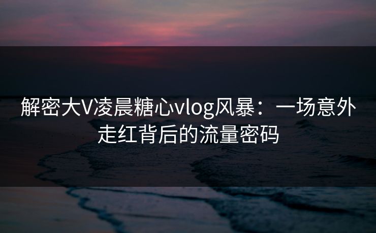 解密大V凌晨糖心vlog风暴：一场意外走红背后的流量密码
