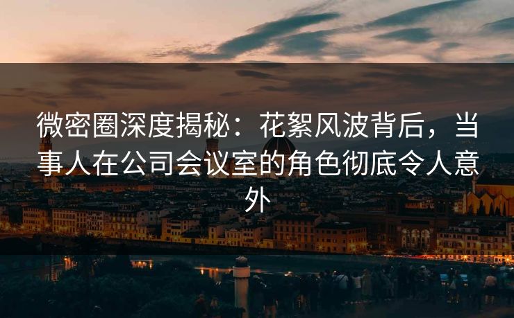 微密圈深度揭秘:花絮风波背后,当事人在公司会议室的角色彻底令人意外