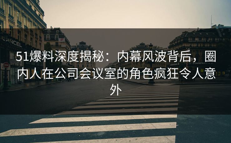 51爆料深度揭秘:内幕风波背后,圈内人在公司会议室的角色疯狂令人意外