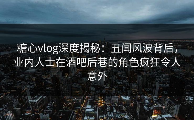 糖心vlog深度揭秘:丑闻风波背后,业内人士在酒吧后巷的角色疯狂令人意外