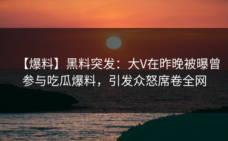 【爆料】黑料突发：大V在昨晚被曝曾参与吃瓜爆料，引发众怒席卷全网
