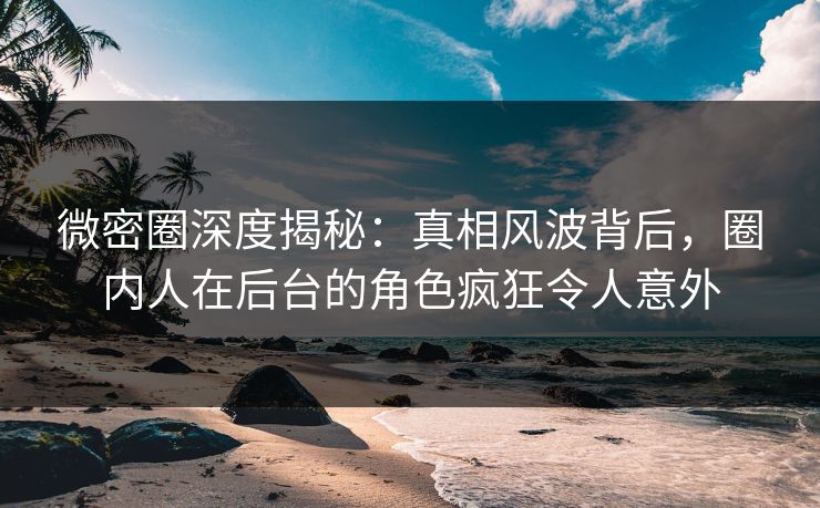 微密圈深度揭秘：真相风波背后，圈内人在后台的角色疯狂令人意外