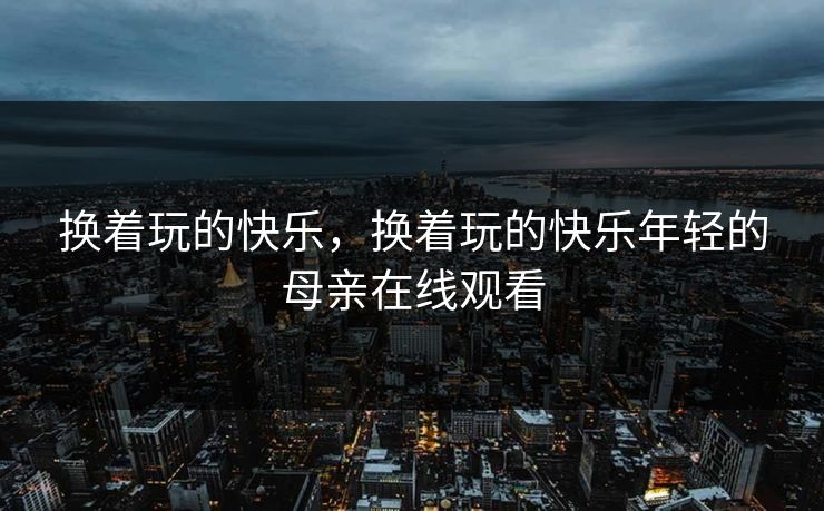 换着玩的快乐，换着玩的快乐年轻的母亲在线观看