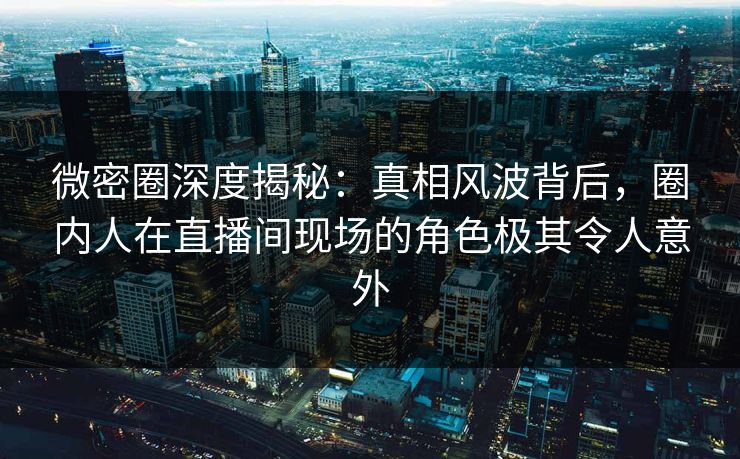 微密圈深度揭秘：真相风波背后，圈内人在直播间现场的角色极其令人意外