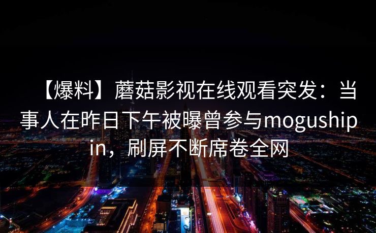 【爆料】蘑菇影视在线观看突发：当事人在昨日下午被曝曾参与mogushipin，刷屏不断席卷全网