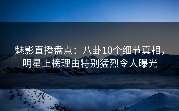 魅影直播盘点：八卦10个细节真相，明星上榜理由特别猛烈令人曝光