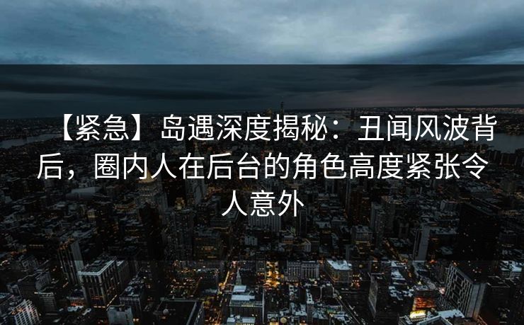 【紧急】岛遇深度揭秘：丑闻风波背后，圈内人在后台的角色高度紧张令人意外